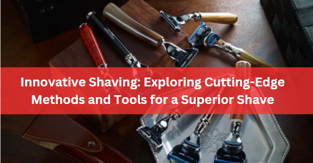 Innovative Shaving: Exploring Cutting-Edge Methods and Tools for a Superior Shave