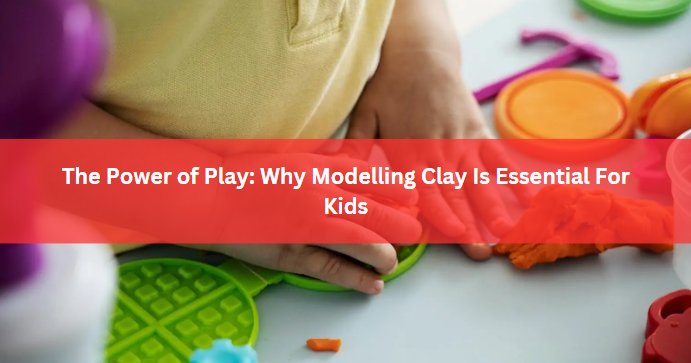 The Power of Play: Why Modelling Clay Is Essential For Kids